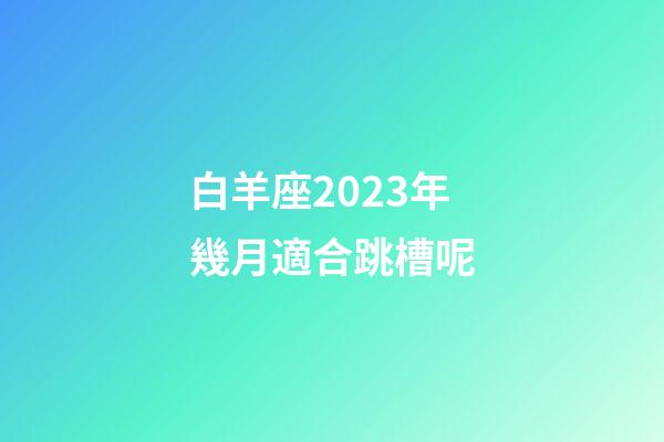 白羊座2023年幾月適合跳槽呢-第1張-星座運勢-玄機派