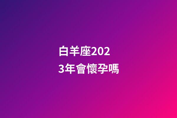 白羊座2023年會懷孕嗎-第1張-星座運勢-玄機派