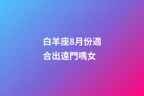 白羊座8月份適合出遠門嗎女-第1張-星座運勢-玄機派