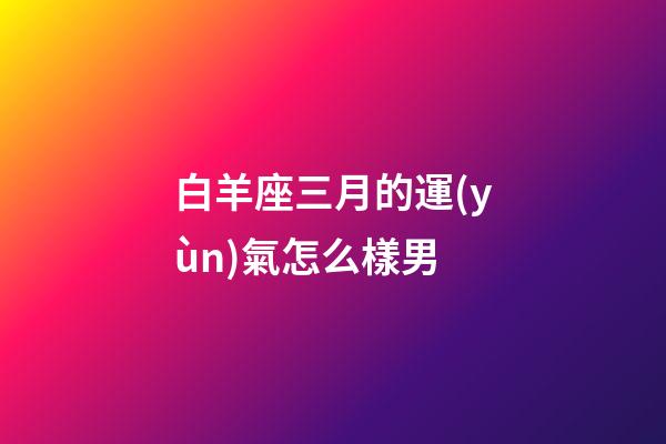 白羊座三月的運(yùn)氣怎么樣男-第1張-星座運(yùn)勢(shì)-玄機(jī)派
