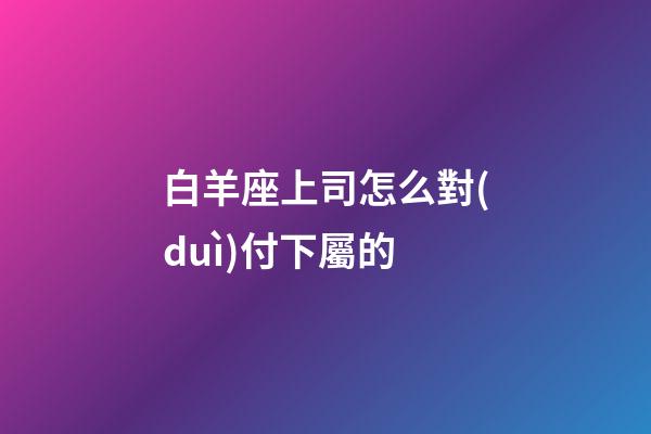 白羊座上司怎么對(duì)付下屬的-第1張-星座運(yùn)勢(shì)-玄機(jī)派