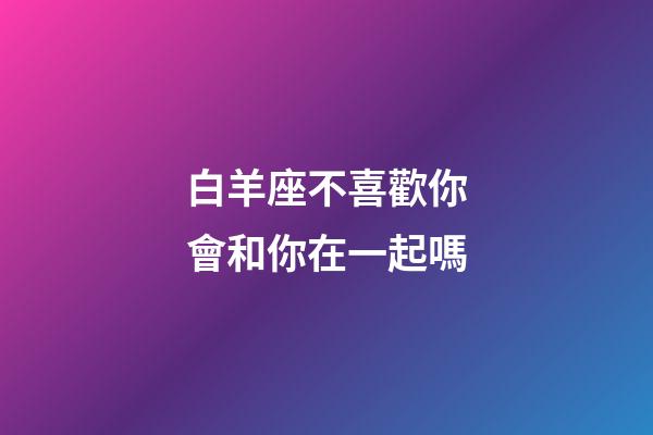 白羊座不喜歡你會和你在一起嗎-第1張-星座運勢-玄機派