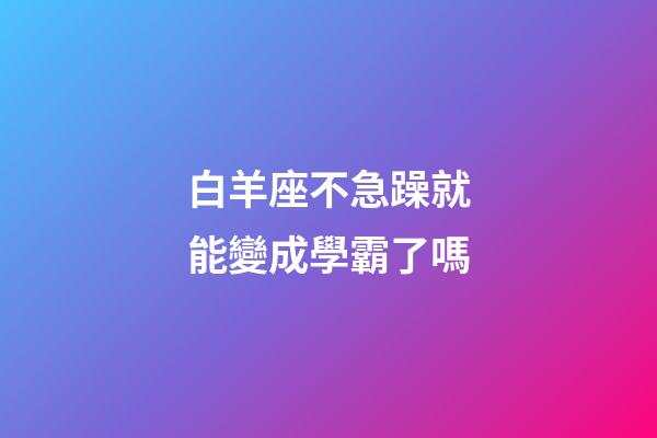 白羊座不急躁就能變成學霸了嗎-第1張-星座運勢-玄機派