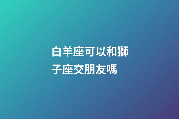 白羊座可以和獅子座交朋友嗎-第1張-星座運勢-玄機派