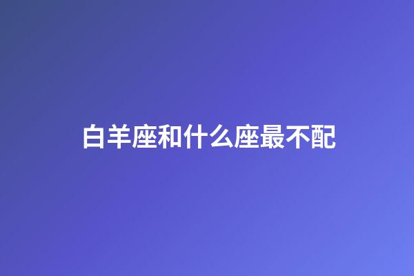 白羊座和什么座最不配（白羊座跟什么星座相克）-第1張-星座運勢-玄機派