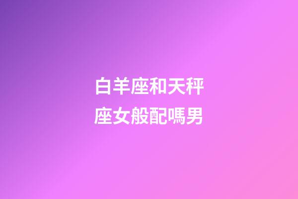 白羊座和天秤座女般配嗎男-第1張-星座運(yùn)勢(shì)-玄機(jī)派