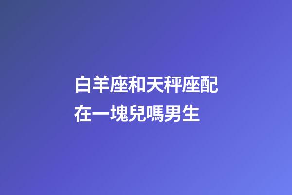 白羊座和天秤座配在一塊兒嗎男生-第1張-星座運勢-玄機派