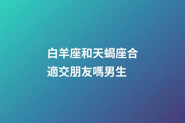 白羊座和天蝎座合適交朋友嗎男生-第1張-星座運(yùn)勢-玄機(jī)派