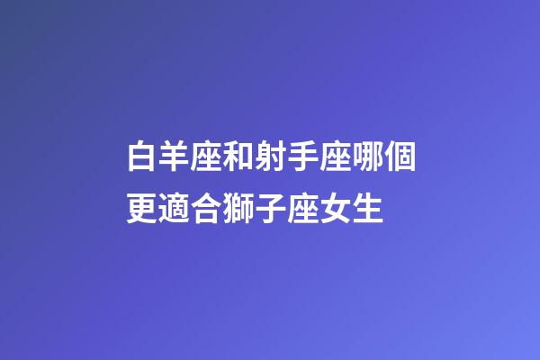白羊座和射手座哪個更適合獅子座女生-第1張-星座運勢-玄機派