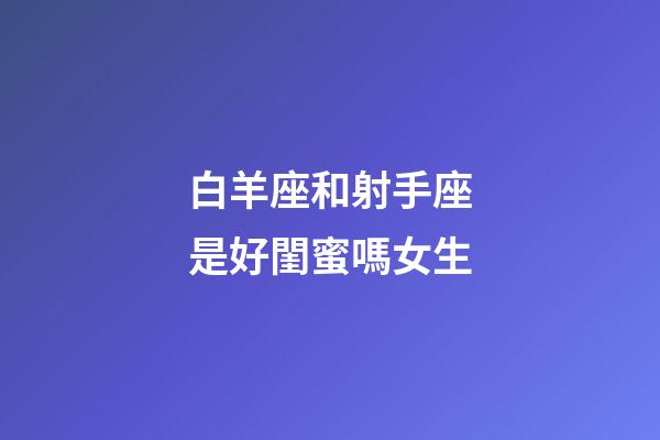 白羊座和射手座是好閨蜜嗎女生-第1張-星座運勢-玄機派