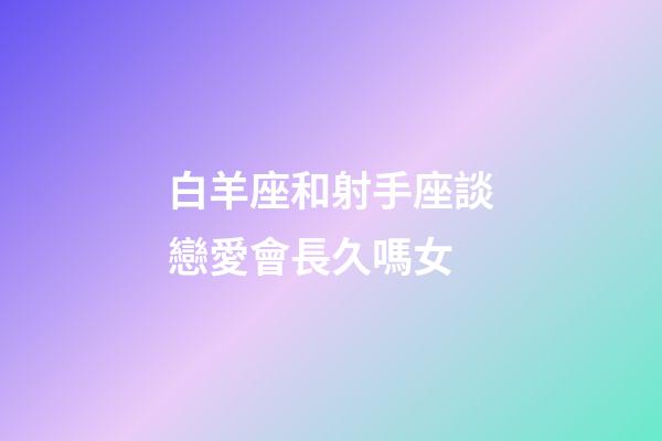 白羊座和射手座談戀愛會長久嗎女-第1張-星座運勢-玄機派