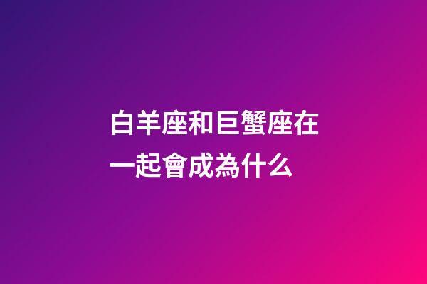 白羊座和巨蟹座在一起會成為什么-第1張-星座運勢-玄機派