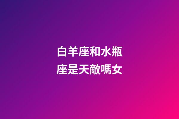 白羊座和水瓶座是天敵嗎女-第1張-星座運勢-玄機派