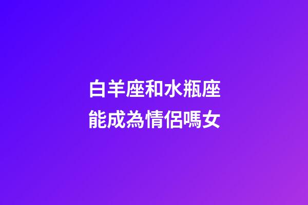 白羊座和水瓶座能成為情侶嗎女-第1張-星座運勢-玄機派