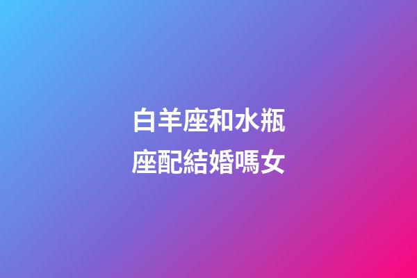 白羊座和水瓶座配結婚嗎女-第1張-星座運勢-玄機派