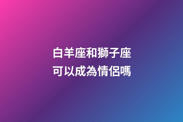 白羊座和獅子座可以成為情侶嗎-第1張-星座運勢-玄機(jī)派