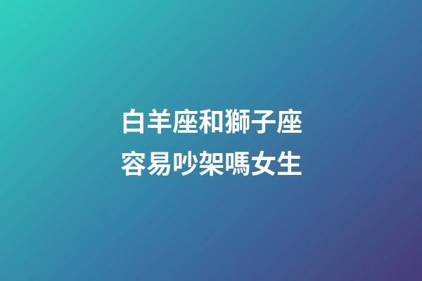 白羊座和獅子座容易吵架嗎女生-第1張-星座運勢-玄機派