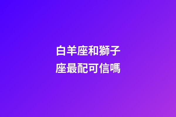 白羊座和獅子座最配可信嗎-第1張-星座運勢-玄機派