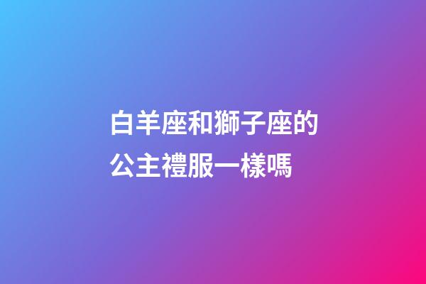 白羊座和獅子座的公主禮服一樣嗎-第1張-星座運勢-玄機派
