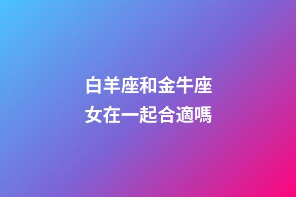 白羊座和金牛座女在一起合適嗎-第1張-星座運(yùn)勢-玄機(jī)派