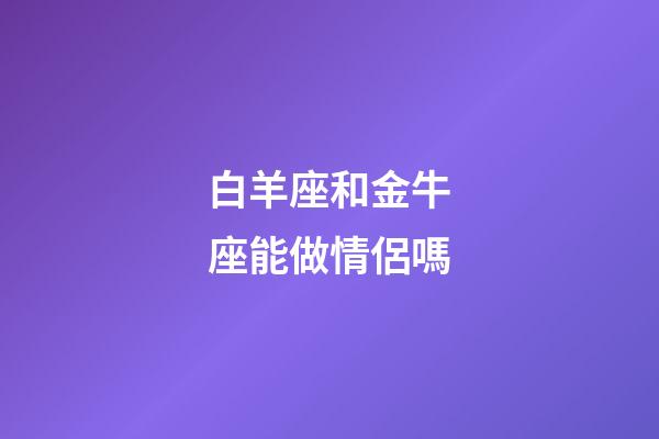 白羊座和金牛座能做情侶嗎-第1張-星座運勢-玄機派