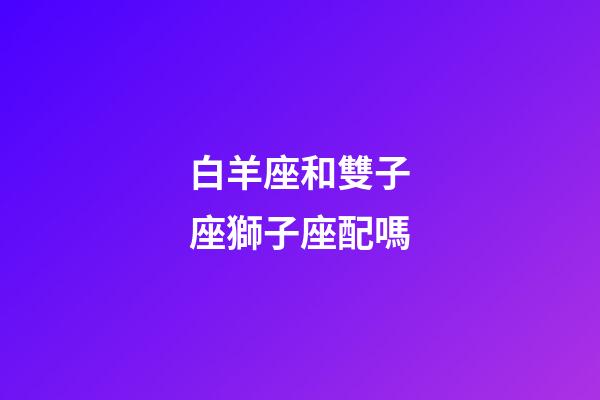 白羊座和雙子座獅子座配嗎-第1張-星座運勢-玄機派