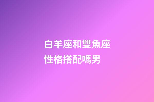 白羊座和雙魚座性格搭配嗎男-第1張-星座運勢-玄機派