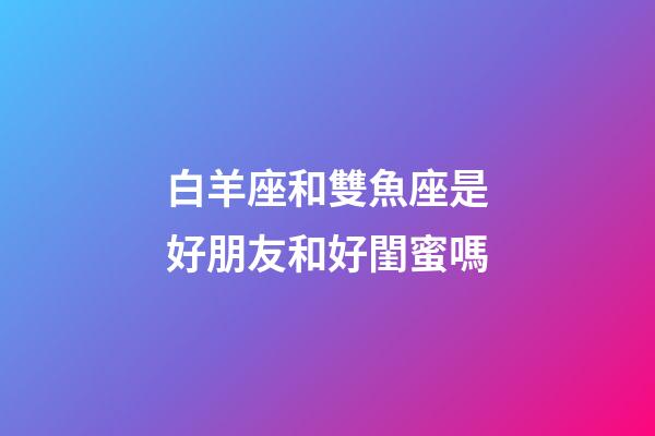 白羊座和雙魚座是好朋友和好閨蜜嗎-第1張-星座運勢-玄機派