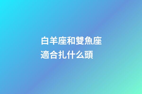 白羊座和雙魚座適合扎什么頭-第1張-星座運勢-玄機派
