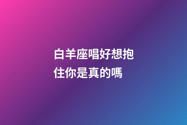 白羊座唱好想抱住你是真的嗎