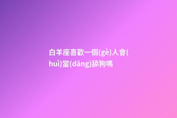 白羊座喜歡一個(gè)人會(huì)當(dāng)舔狗嗎-第1張-星座運(yùn)勢(shì)-玄機(jī)派