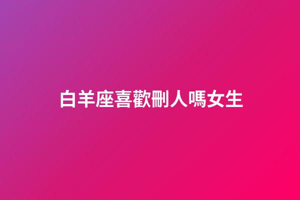 白羊座喜歡刪人嗎女生-第1張-星座運勢-玄機派