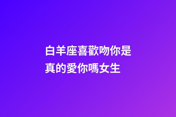 白羊座喜歡吻你是真的愛你嗎女生-第1張-星座運勢-玄機派
