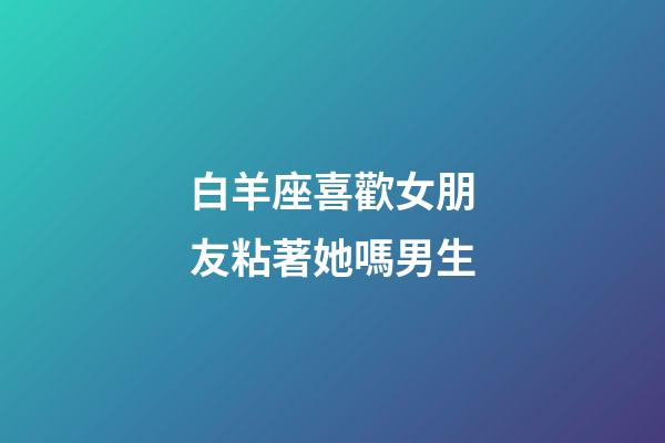 白羊座喜歡女朋友粘著她嗎男生-第1張-星座運(yùn)勢-玄機(jī)派