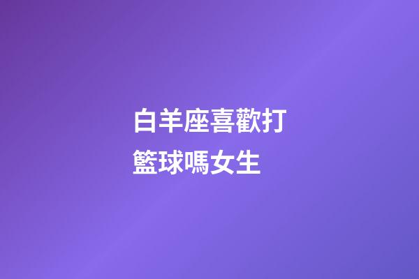 白羊座喜歡打籃球嗎女生-第1張-星座運(yùn)勢(shì)-玄機(jī)派