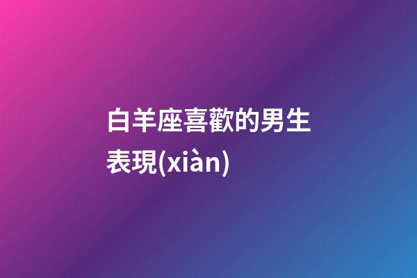 白羊座喜歡的男生表現(xiàn)-第1張-星座運(yùn)勢-玄機(jī)派