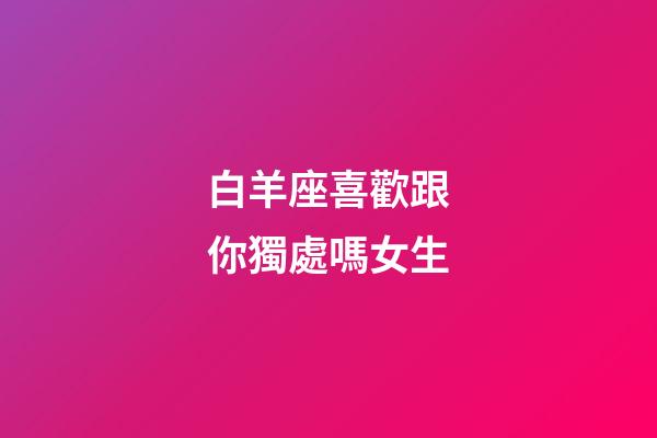 白羊座喜歡跟你獨處嗎女生-第1張-星座運勢-玄機派