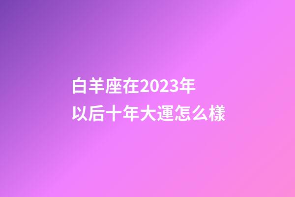 白羊座在2023年以后十年大運怎么樣-第1張-星座運勢-玄機派