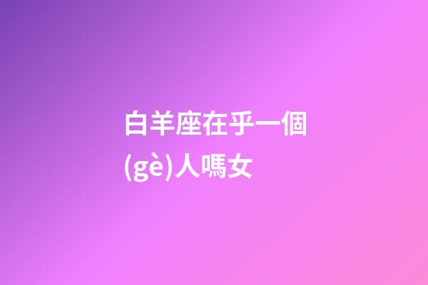 白羊座在乎一個(gè)人嗎女-第1張-星座運(yùn)勢-玄機(jī)派