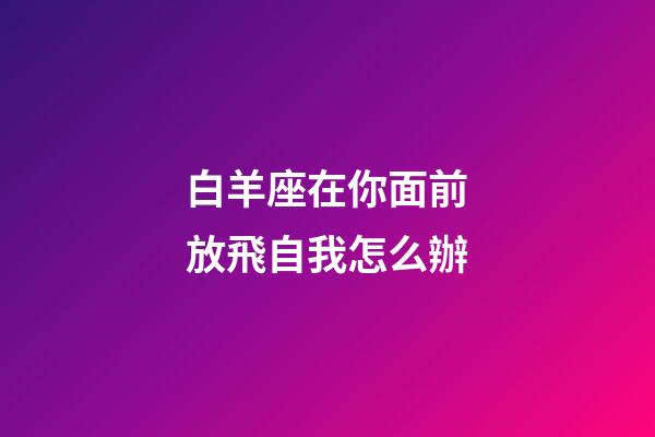 白羊座在你面前放飛自我怎么辦-第1張-星座運勢-玄機派