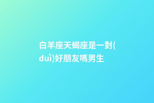 白羊座天蝎座是一對(duì)好朋友嗎男生-第1張-星座運(yùn)勢(shì)-玄機(jī)派