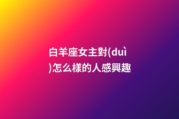 白羊座女主對(duì)怎么樣的人感興趣-第1張-星座運(yùn)勢(shì)-玄機(jī)派