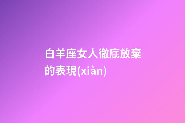 白羊座女人徹底放棄的表現(xiàn)-第1張-星座運勢-玄機派