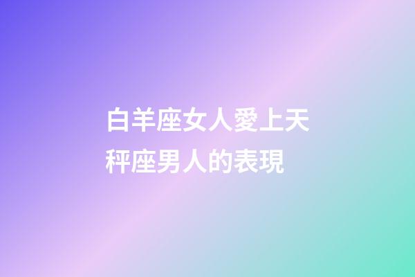 白羊座女人愛上天秤座男人的表現-第1張-星座運勢-玄機派