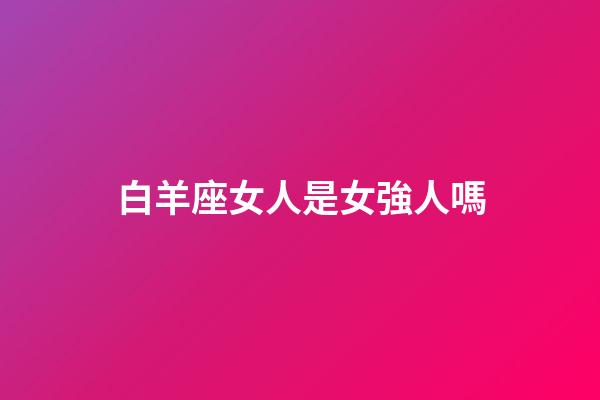白羊座女人是女強人嗎-第1張-星座運勢-玄機派