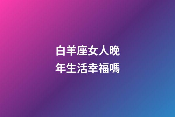 白羊座女人晚年生活幸福嗎-第1張-星座運勢-玄機派