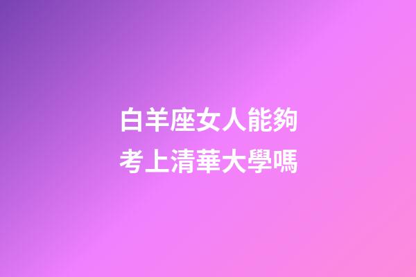 白羊座女人能夠考上清華大學嗎-第1張-星座運勢-玄機派