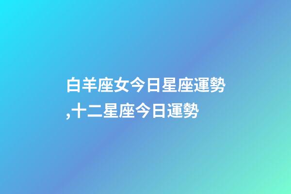 白羊座女今日星座運勢,十二星座今日運勢-第1張-觀點-玄機派
