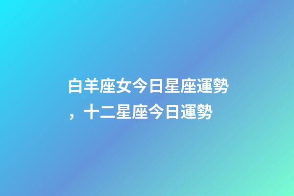 白羊座女今日星座運勢，十二星座今日運勢-第1張-觀點-玄機派