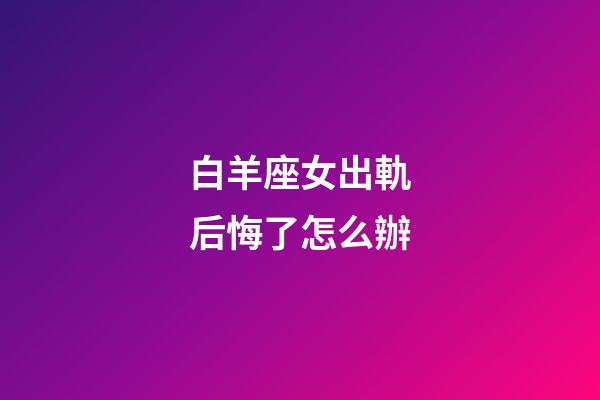 白羊座女出軌后悔了怎么辦-第1張-星座運勢-玄機派